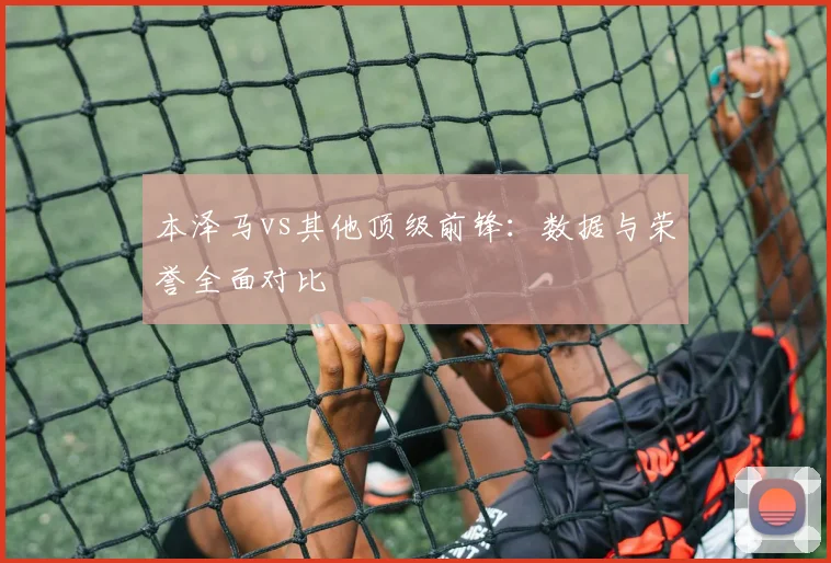本泽马vs其他顶级前锋：数据与荣誉全面对比