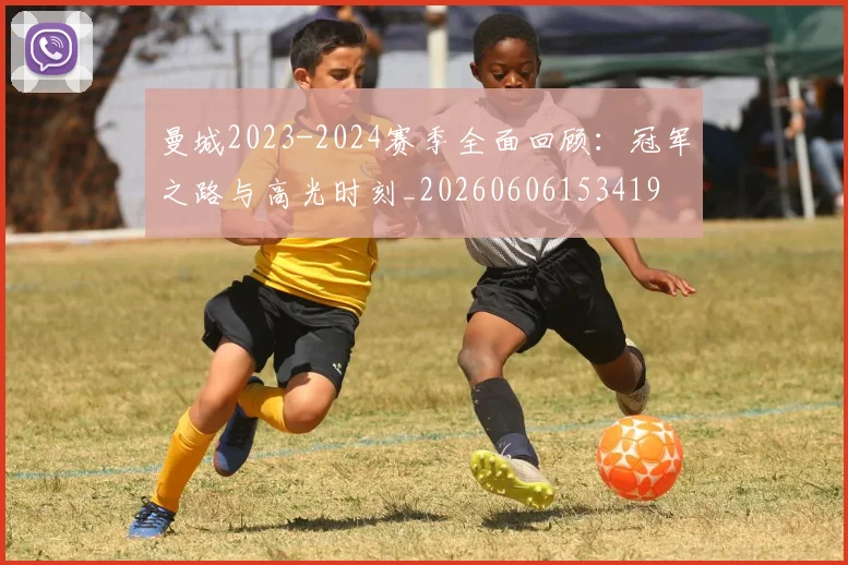 曼城2023-2024赛季全面回顾：冠军之路与高光时刻_20260606153419