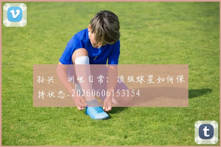 孙兴慜训练日常:顶级球星如何保持状态_20260606153154