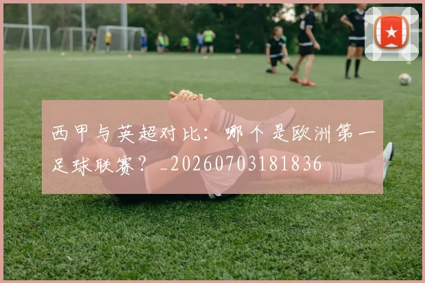 西甲与英超对比:哪个是欧洲第一足球联赛?_20260703181836