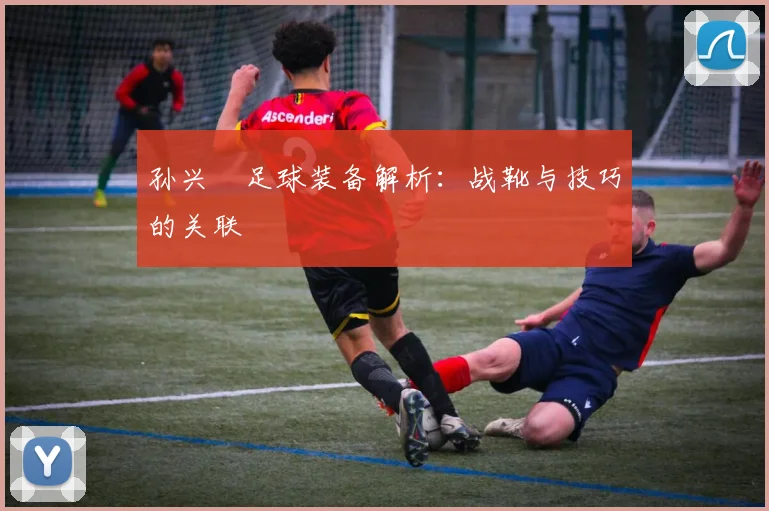 孙兴慜足球装备解析:战靴与技巧的关联
