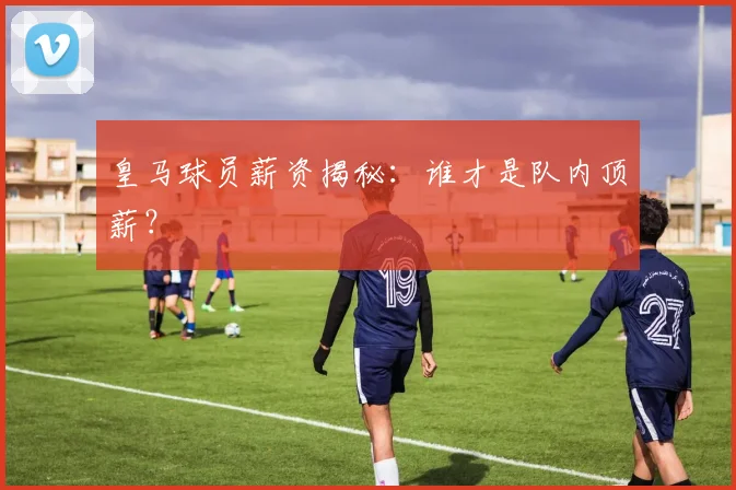 皇马球员薪资揭秘：谁才是队内顶薪？