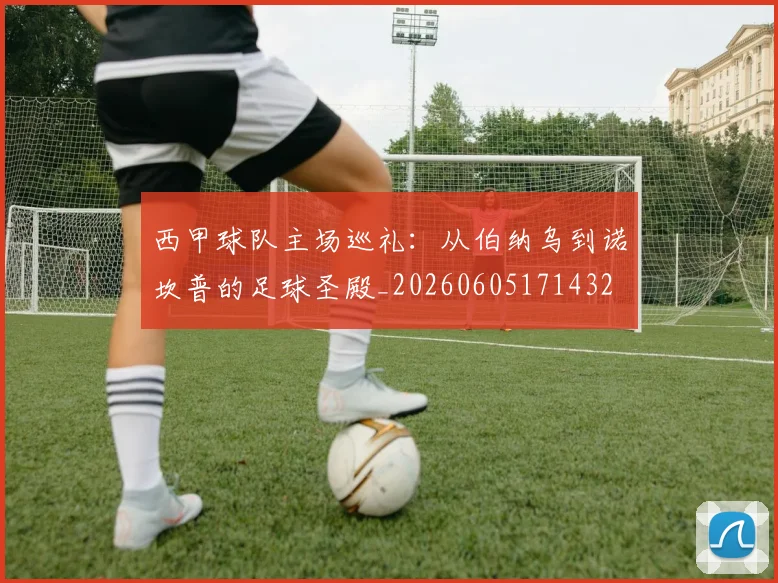 西甲球队主场巡礼：从伯纳乌到诺坎普的足球圣殿_20260605171432