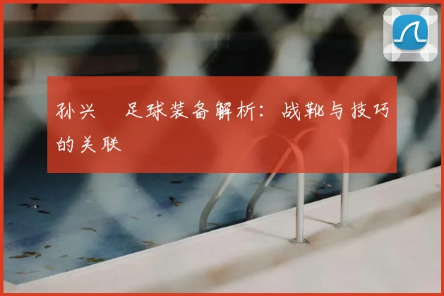 孙兴慜足球装备解析:战靴与技巧的关联