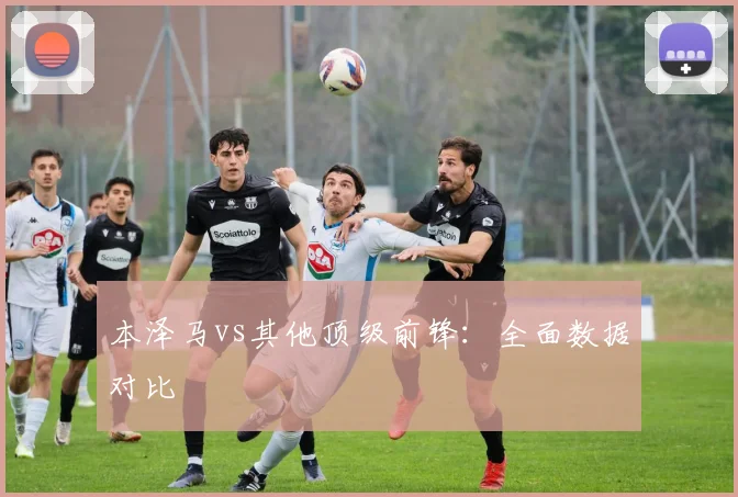 本泽马vs其他顶级前锋:全面数据对比