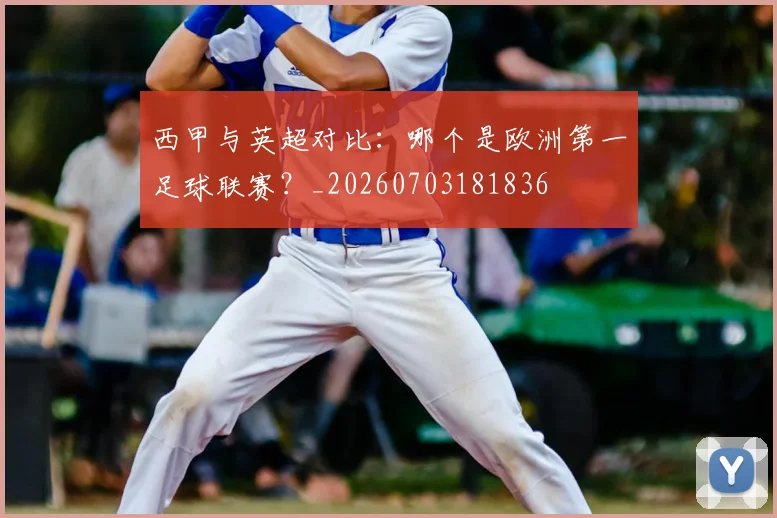 西甲与英超对比:哪个是欧洲第一足球联赛?_20260703181836